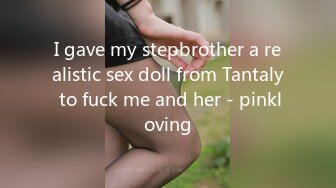 I gave my stepbrother a realistic sex doll from Tantaly to fuck me and her - pinkloving