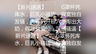 【新片速遞】❤️❤️G罩杯死库水，巨乳小骚货，寂寞独自发骚，内裤扒开掰穴，掏出大奶，假屌骑乘位，深插骚逼【新片速遞】❤️❤️G罩杯死库水，巨乳小骚货，寂寞独自发