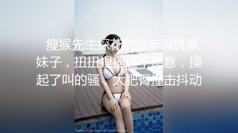   瘦猴先生探花约操丰满良家妹子，扭扭捏捏还不愿意，操起了叫的骚，大肥臀撞击抖动