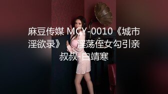 麻豆传媒 MCY-0010《城市淫欲录》❤️淫荡侄女勾引亲叔叔-白靖寒