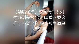 【酒店偷拍】校园情侣系列 性感甜美极品女 喊着不要这样，不要这样 脱光被拿道具捅高潮