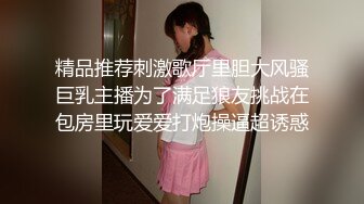 精品推荐刺激歌厅里胆大风骚巨乳主播为了满足狼友挑战在包房里玩爱爱打炮操逼超诱惑