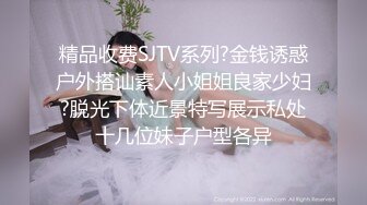 精品收费SJTV系列?金钱诱惑户外搭讪素人小姐姐良家少妇?脱光下体近景特写展示私处十几位妹子户型各异