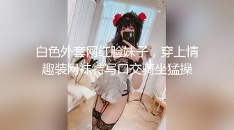 白色外套网红脸妹子，穿上情趣装网袜特写口交骑坐猛操