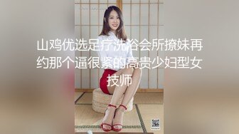 山鸡优选足疗洗浴会所撩妹再约那个逼很紧的高贵少妇型女技师