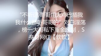 “不听话 哥哥用大鸡巴插我 我什么都听哥哥的”对白淫荡，榜一大哥私下重金定制，S身材网红【软软】