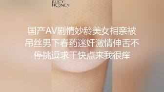 国产AV剧情妙龄美女相亲被吊丝男下春药迷奸激情伸舌不停挑逗求干快点来我很痒