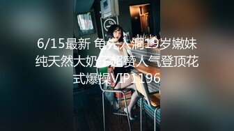 6/15最新 龟先入洞19岁嫩妹纯天然大奶子超赞人气登顶花式爆操VIP1196