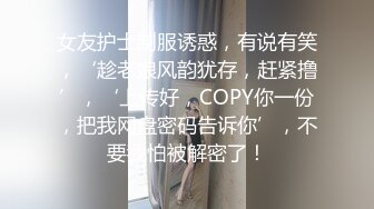 女友护士制服诱惑，有说有笑，‘趁老娘风韵犹存，赶紧撸’，‘上传好，COPY你一份，把我网盘密码告诉你’，不要我怕被解密了！