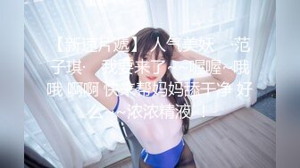 【新速片遞】 人气美妖 ♈·范子琪· ♈我要来了~~喔喔~哦哦 啊啊 快来帮妈妈舔干净 好么~~浓浓精液 ！