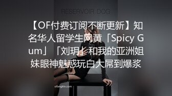 【OF付费订阅不断更新】知名华人留学生网黄「Spicy Gum」「刘玥」和我的亚洲姐妹眼神魅惑玩白大屌到爆浆