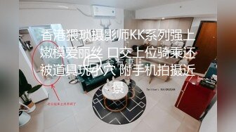 香港猥琐摄影师KK系列强上嫩模爱丽丝 口交上位骑乘还被道具玩小穴 附手机拍摄近景