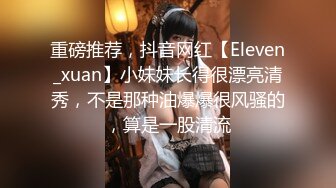 重磅推荐，抖音网红【Eleven_xuan】小妹妹长得很漂亮清秀，不是那种油爆爆很风骚的，算是一股清流