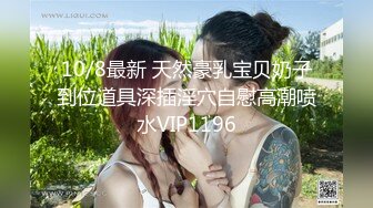 10/8最新 天然豪乳宝贝奶子到位道具深插淫穴自慰高潮喷水VIP1196