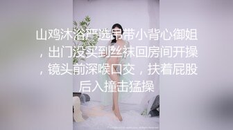 山鸡沐浴严选吊带小背心御姐，出门没买到丝袜回房间开操，镜头前深喉口交，扶着屁股后入撞击猛操