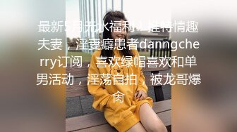 最新5月无水福利！推特情趣夫妻，淫妻癖患者danngcherry订阅，喜欢绿帽喜欢和单男活动，淫荡自拍，被龙哥爆肏