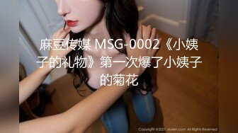 麻豆传媒 MSG-0002《小姨子的礼物》第一次爆了小姨子的菊花