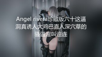 Angel rivera珍藏版六十这逼洞真诱人大鸡巴直入深穴草的骚逼淫叫连连