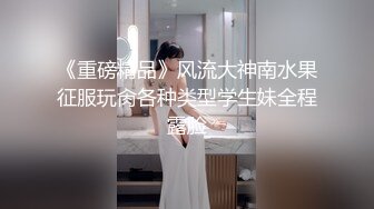 《重磅精品》风流大神南水果征服玩肏各种类型学生妹全程露脸