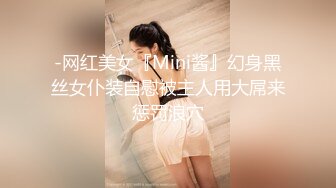 -网红美女『Mini酱』幻身黑丝女仆装自慰被主人用大屌来惩罚浪穴