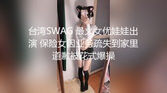 台湾SWAG 最火女优娃娃出演 保险女因业务疏失到家里道歉被花式爆操