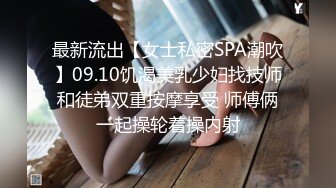 最新流出【女士私密SPA潮吹】09.10饥渴美乳少妇找技师和徒弟双重按摩享受 师傅俩一起操轮着操内射