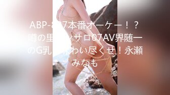 ABP-837本番オーケー！？噂の里ピンサロ07AV界随一のG乳を味わい尽くせ！永瀬みなも