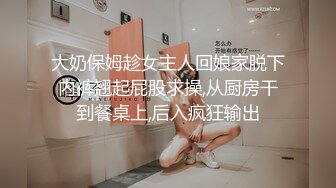 大奶保姆趁女主人回娘家脱下内裤翘起屁股求操,从厨房干到餐桌上,后入疯狂输出