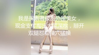  我是探索者极品外围美女，现金支付掏出大屌深喉，掰开双腿怼着操穴猛操