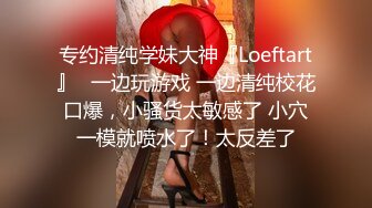 专约清纯学妹大神『Loeftart』✿一边玩游戏 一边清纯校花口爆，小骚货太敏感了 小穴一模就喷水了！太反差了