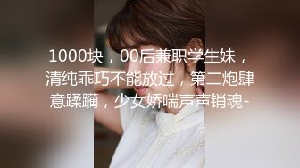 1000块，00后兼职学生妹，清纯乖巧不能放过，第二炮肆意蹂躏，少女娇喘声声销魂-