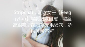 Stripchat，潮吹女王【Peeggyfun】爆乳肥穴自慰，黑丝高跟鞋，跳蛋塞无毛骚穴，娇喘呻吟不断