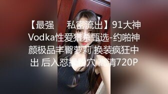 【最强❤️私密流出】91大神Vodka性爱猎杀甄选-约啪神颜极品丰臀萝莉 换装疯狂中出 后入怼操粉穴 高清720P