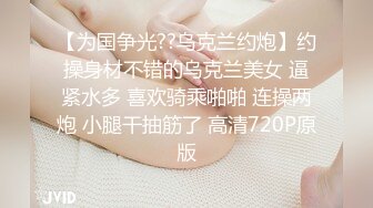 【为国争光??乌克兰约炮】约操身材不错的乌克兰美女 逼紧水多 喜欢骑乘啪啪 连操两炮 小腿干抽筋了 高清720P原版