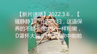 【新片速遞】2022.3.6，【骚静静】，山东少妇，这逼保养的不错，像少女一样粉嫩，D罩杯大胸，约汉子家中啪啪