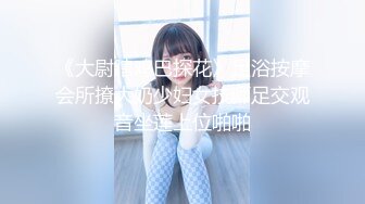 《大尉瞎鸡巴探花》足浴按摩会所撩大奶少妇女技师足交观音坐莲上位啪啪