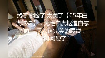 终于露脸了 太美了【05年白虎妹妹】，无毛白虎抠逼自慰 啪啪，后入这完美的腰线，瞬时间硬了