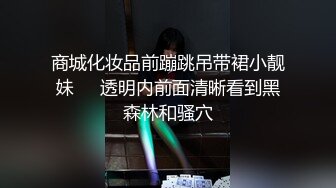 商城化妆品前蹦跳吊带裙小靓妹❤️透明内前面清晰看到黑森林和骚穴