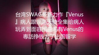 台湾SWAG最新力作『Venus』病人跟淫荡天使全集给病人玩弄到面容扭曲內有Venus的專訪挣钱为了出国留学