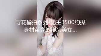 寻花偷拍系列-男主3500约操身材苗窕的洋装美女…