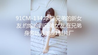 91CM-134.李雪.兄弟的新女友.约炮约到兄弟女友.在兄弟身旁玩弄她.91制片厂