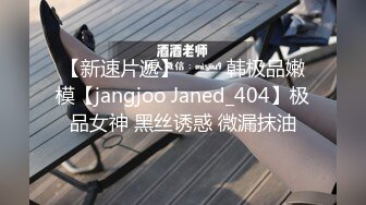 【新速片遞】 ⭐⭐⭐韩极品嫩模【jangjoo Janed_404】极品女神 黑丝诱惑 微漏抹油