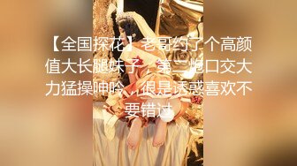 【全国探花】老哥约了个高颜值大长腿妹子，第二炮口交大力猛操呻吟，很是诱惑喜欢不要错过