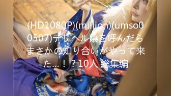 (HD1080P)(million)(umso00507)デリヘル嬢を呼んだらまさかの知り合いがやって来た…！？10人 総集编