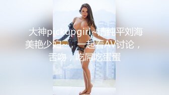  大神pickupgirl~清纯平刘海美艳少妇~，一起看AV讨论，舌吻，吃屌吃蛋蛋