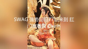 SWAG 强势回归77回来到 肛门塞着操 Chinh