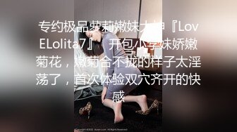 专约极品萝莉嫩妹大神『LovELolita7』✅开包小学妹娇嫩菊花，嫩菊合不拢的样子太淫荡了，首次体验双穴齐开的快感