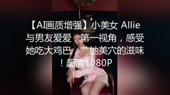 【AI画质增强】小美女 Allie 与男友爱爱，第一视角，感受她吃大鸡巴，艹她美穴的滋味！超清1080P