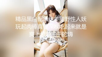 精品黑白配黑丝美腿野性人妖玩起肉棒真狠深喉吃起来就是爽上位啪啪干的嗨