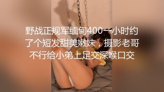 野战正规军缅甸400一小时约了个短发甜美嫩妹，摄影老哥不行给小弟上足交深喉口交